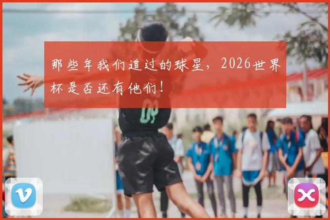 那些年我们追过的球星，2026世界杯是否还有他们！