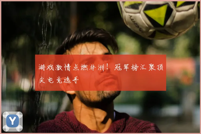 游戏激情点燃非洲！冠军榜汇聚顶尖电竞选手