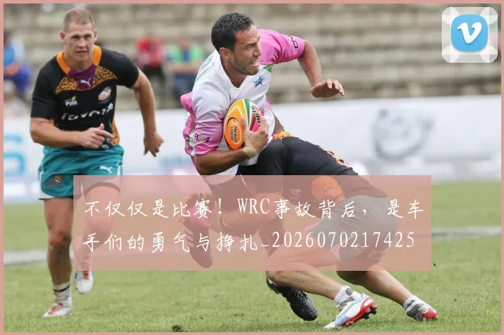 不仅仅是比赛！WRC事故背后，是车手们的勇气与挣扎_20260702174253