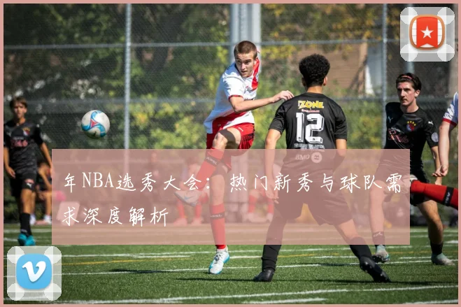 年NBA选秀大会：热门新秀与球队需求深度解析