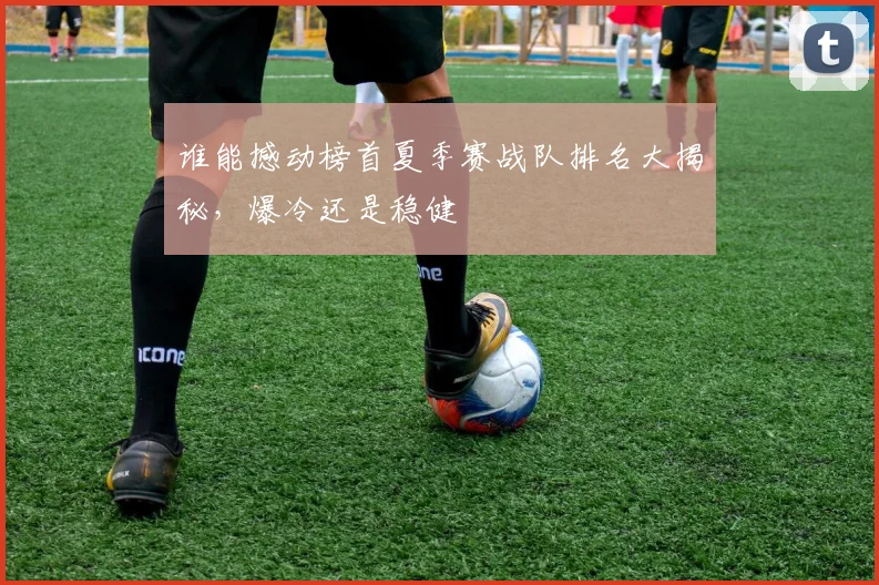谁能撼动榜首夏季赛战队排名大揭秘，爆冷还是稳健