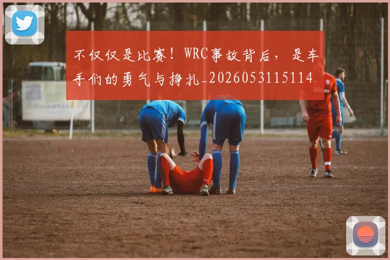 不仅仅是比赛！WRC事故背后，是车手们的勇气与挣扎_20260531151146_20260702174256