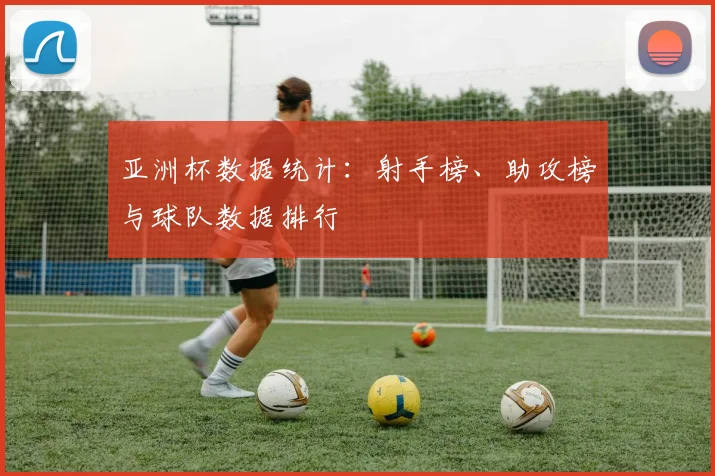 亚洲杯数据统计：射手榜、助攻榜与球队数据排行