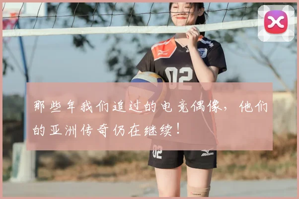那些年我们追过的电竞偶像，他们的亚洲传奇仍在继续！