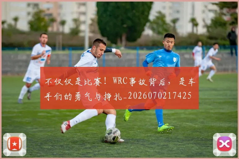 不仅仅是比赛！WRC事故背后，是车手们的勇气与挣扎_20260702174253